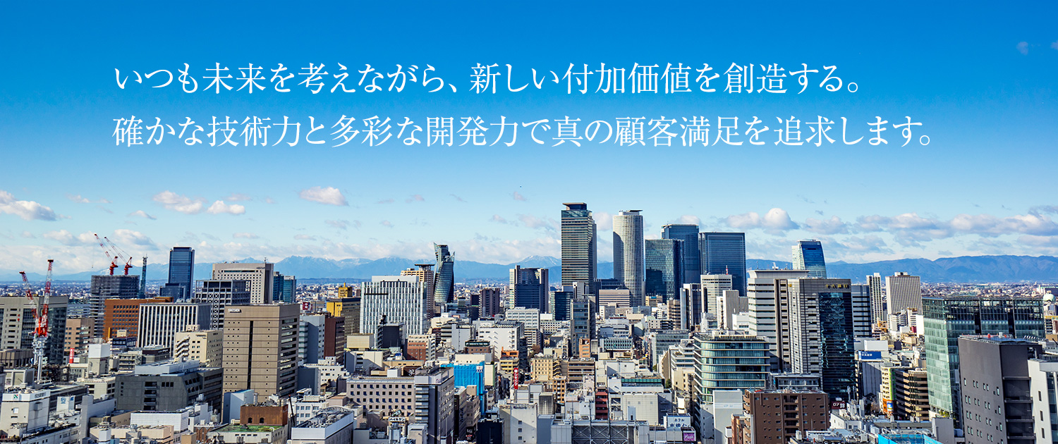 いつも未来を考えながら、新しい付加価値を創造する。確かな技術力と多彩な開発力で真の顧客満足を追求します。